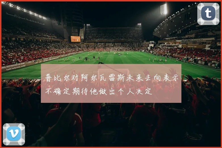 普比尔对阿尔瓦雷斯未来去向表示不确定期待他做出个人决定