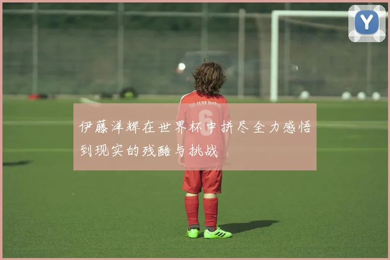 伊藤洋辉在世界杯中拼尽全力感悟到现实的残酷与挑战