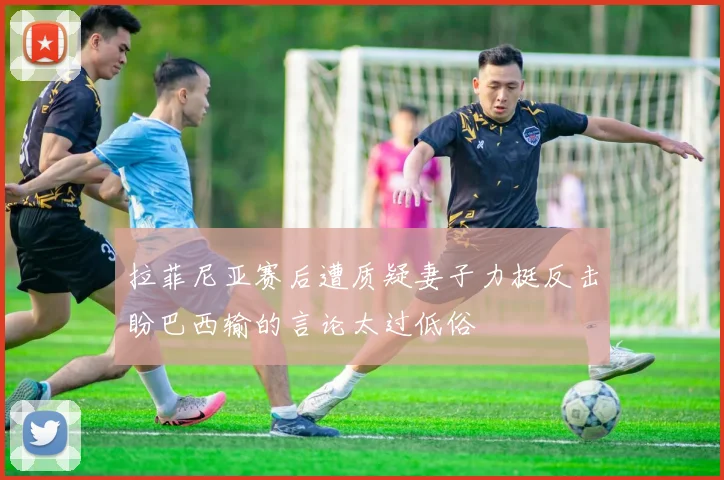 拉菲尼亚赛后遭质疑妻子力挺反击盼巴西输的言论太过低俗