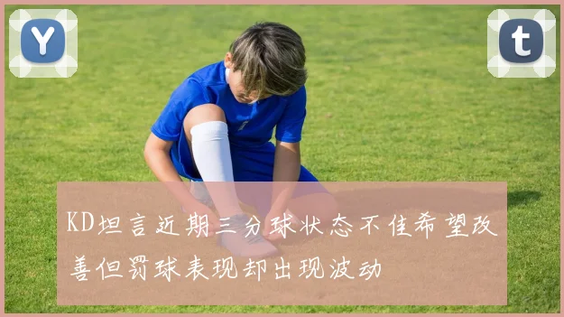 KD坦言近期三分球状态不佳希望改善但罚球表现却出现波动