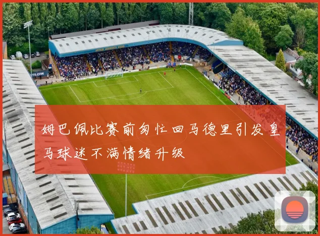 姆巴佩比赛前匆忙回马德里引发皇马球迷不满情绪升级