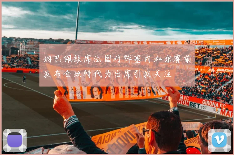 姆巴佩缺席法国对阵塞内加尔赛前发布会坎特代为出席引发关注