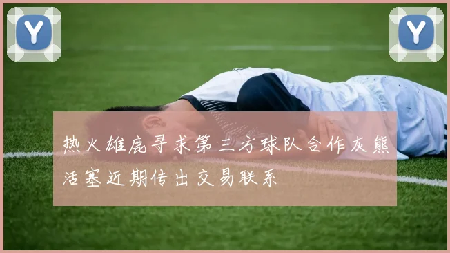 热火雄鹿寻求第三方球队合作灰熊活塞近期传出交易联系