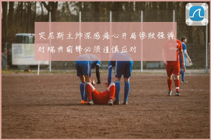 突尼斯主帅深感痛心开局惨败强调对瑞典前锋必须谨慎应对