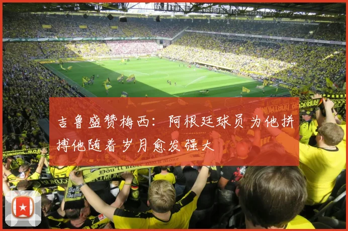 吉鲁盛赞梅西：阿根廷球员为他拼搏他随着岁月愈发强大