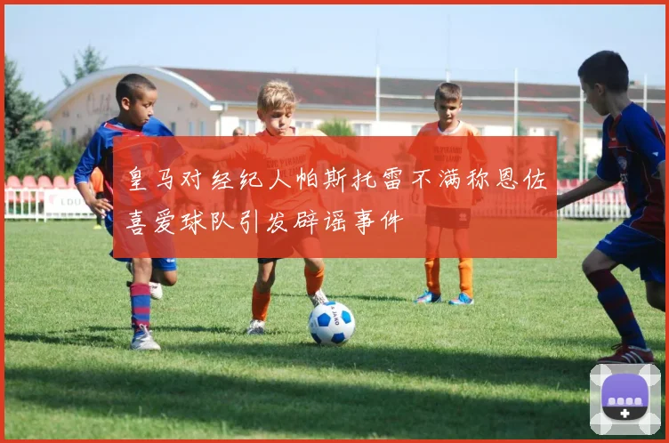 皇马对经纪人帕斯托雷不满称恩佐喜爱球队引发辟谣事件