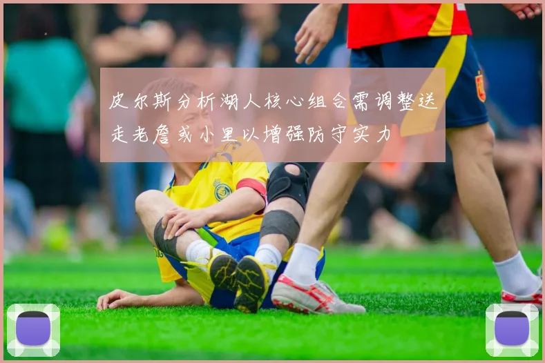 皮尔斯分析湖人核心组合需调整送走老詹或小里以增强防守实力