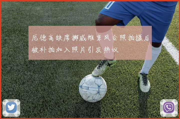 厄德高缺席挪威维京风合照拍摄后被补拍加入照片引发热议