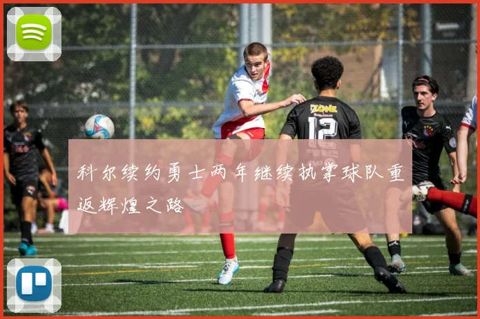 科尔续约勇士两年继续执掌球队重返辉煌之路