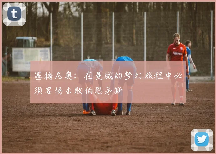 塞梅尼奥：在曼城的梦幻旅程中必须客场击败伯恩茅斯