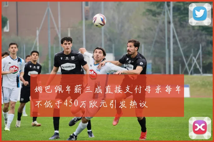姆巴佩年薪三成直接支付母亲每年不低于450万欧元引发热议