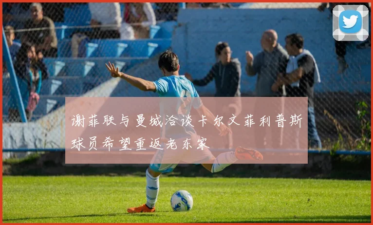 谢菲联与曼城洽谈卡尔文菲利普斯球员希望重返老东家