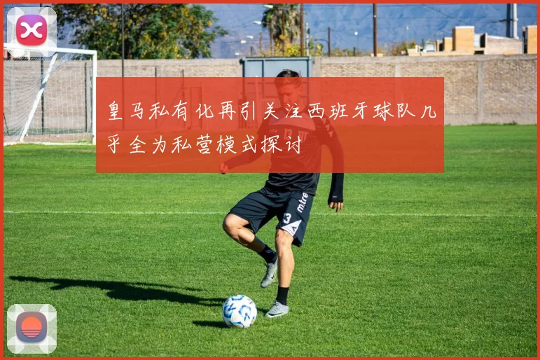 皇马私有化再引关注西班牙球队几乎全为私营模式探讨