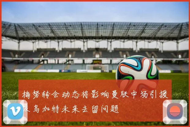 梅努转会动态将影响曼联中场引援及乌加特未来去留问题