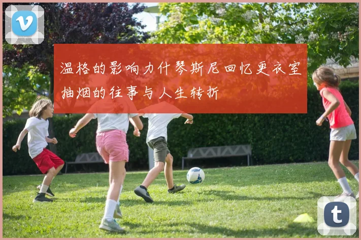 温格的影响力什琴斯尼回忆更衣室抽烟的往事与人生转折