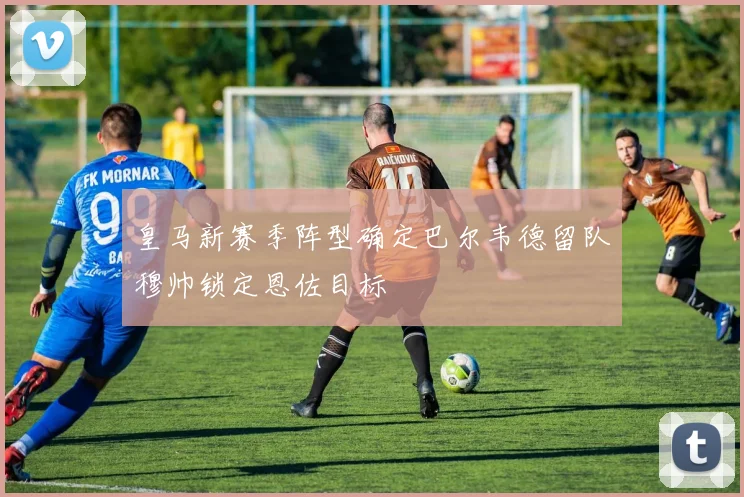 皇马新赛季阵型确定巴尔韦德留队穆帅锁定恩佐目标